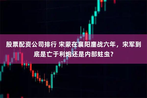 股票配資公司排行 宋蒙在襄陽鏖戰六年，宋軍到底是亡于利炮還是內部蛀蟲？