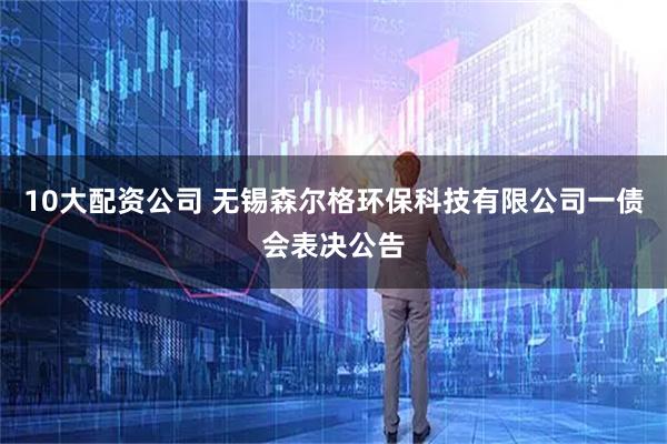 10大配資公司 無錫森爾格環保科技有限公司一債會表決公告